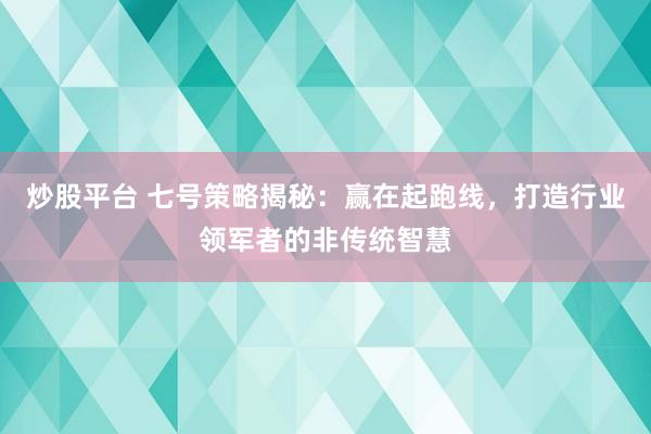 炒股平台 七号策略揭秘：赢在起跑线，打造行业领军者的非传统智慧