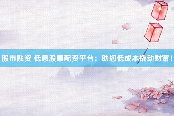 股市融资 低息股票配资平台：助您低成本撬动财富！
