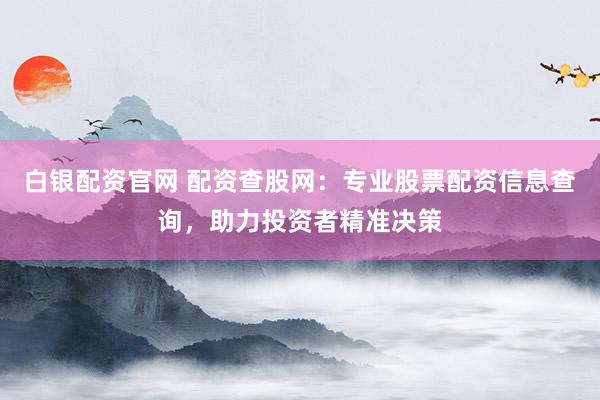 白银配资官网 配资查股网：专业股票配资信息查询，助力投资者精准决策