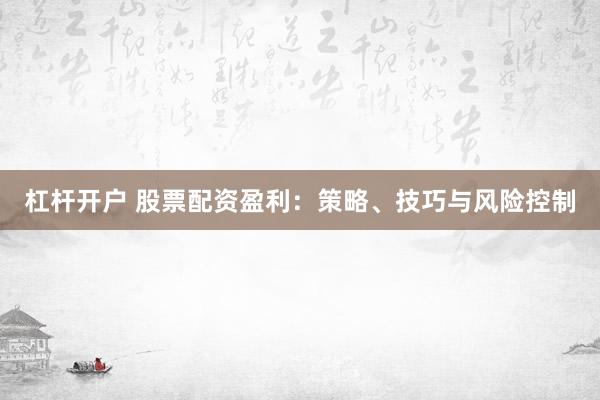 杠杆开户 股票配资盈利：策略、技巧与风险控制