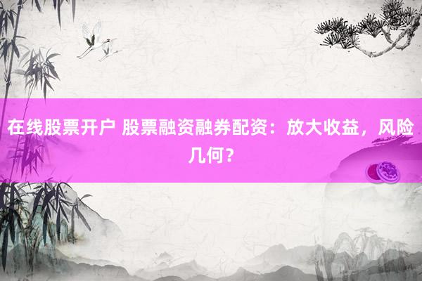 在线股票开户 股票融资融券配资：放大收益，风险几何？
