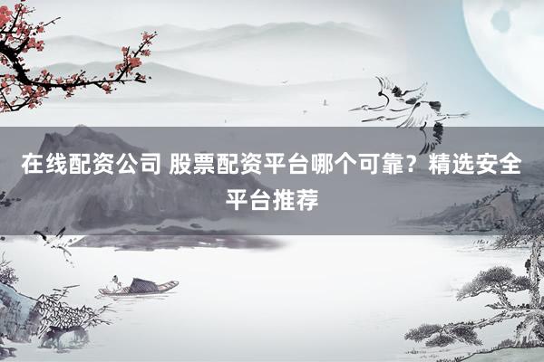 在线配资公司 股票配资平台哪个可靠？精选安全平台推荐
