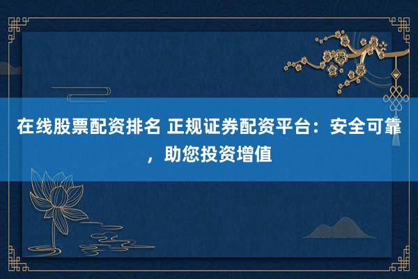 在线股票配资排名 正规证券配资平台：安全可靠，助您投资增值