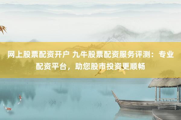 网上股票配资开户 九牛股票配资服务评测：专业配资平台，助您股市投资更顺畅