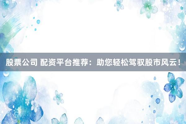 股票公司 配资平台推荐：助您轻松驾驭股市风云！