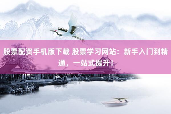 股票配资手机版下载 股票学习网站：新手入门到精通，一站式提升！