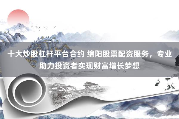 十大炒股杠杆平台合约 绵阳股票配资服务，专业助力投资者实现财富增长梦想