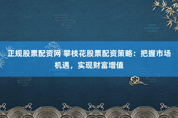 正规股票配资网 攀枝花股票配资策略：把握市场机遇，实现财富增值