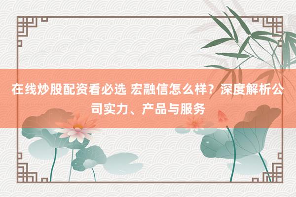 在线炒股配资看必选 宏融信怎么样？深度解析公司实力、产品与服务