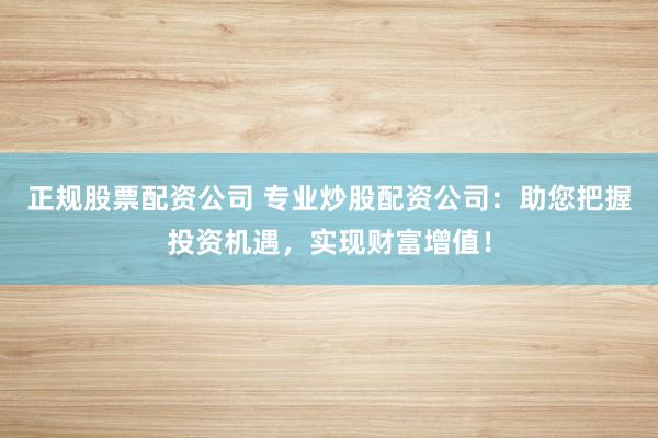 正规股票配资公司 专业炒股配资公司：助您把握投资机遇，实现财富增值！