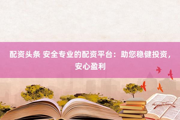 配资头条 安全专业的配资平台：助您稳健投资，安心盈利