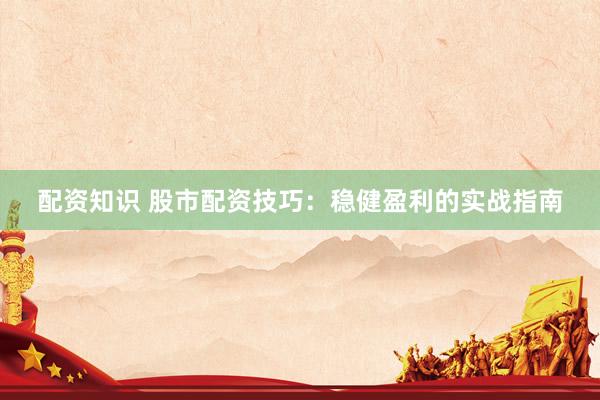 配资知识 股市配资技巧：稳健盈利的实战指南
