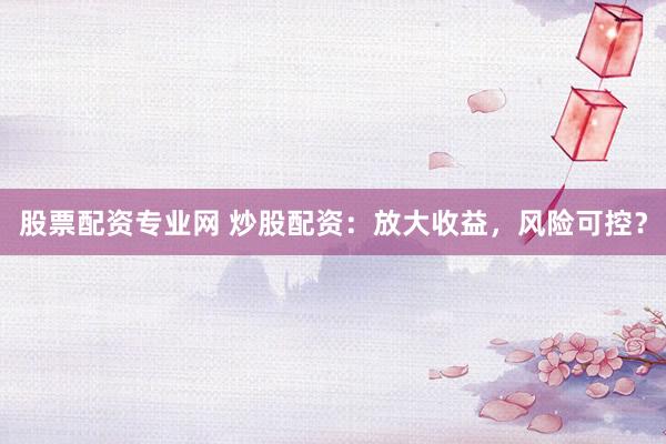 股票配资专业网 炒股配资：放大收益，风险可控？