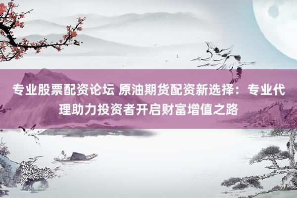 专业股票配资论坛 原油期货配资新选择：专业代理助力投资者开启财富增值之路