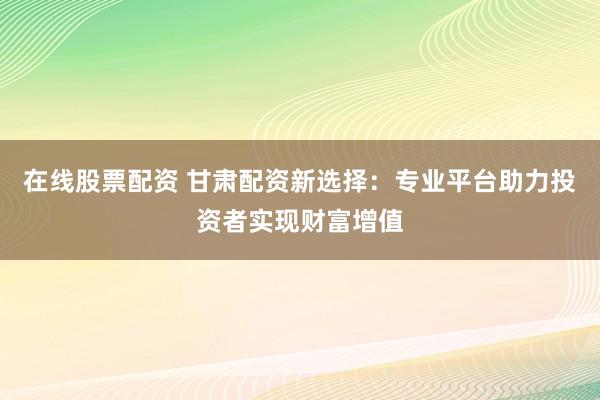 在线股票配资 甘肃配资新选择：专业平台助力投资者实现财富增值