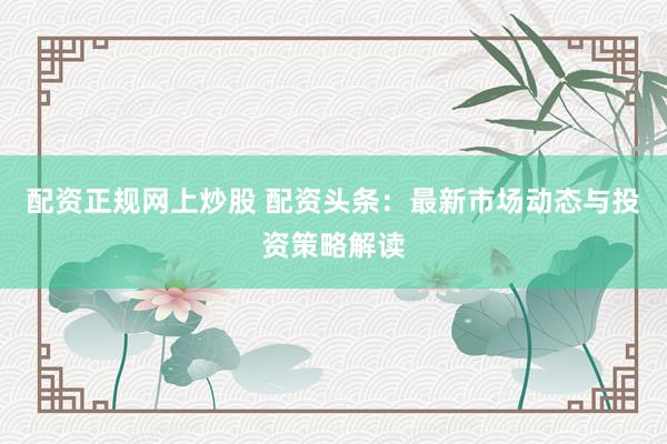 配资正规网上炒股 配资头条：最新市场动态与投资策略解读