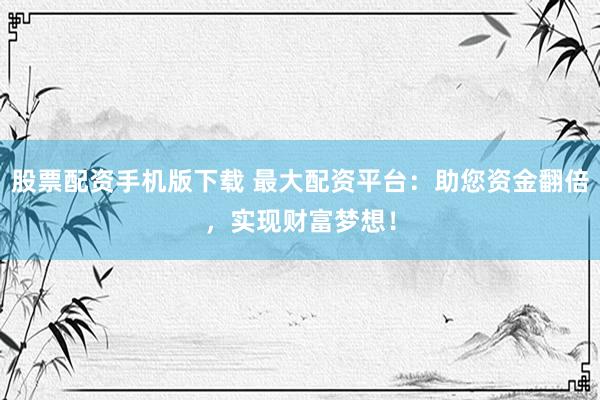 股票配资手机版下载 最大配资平台：助您资金翻倍，实现财富梦想！