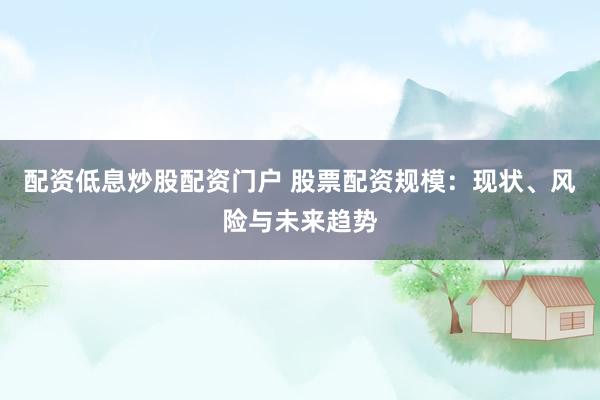 配资低息炒股配资门户 股票配资规模：现状、风险与未来趋势