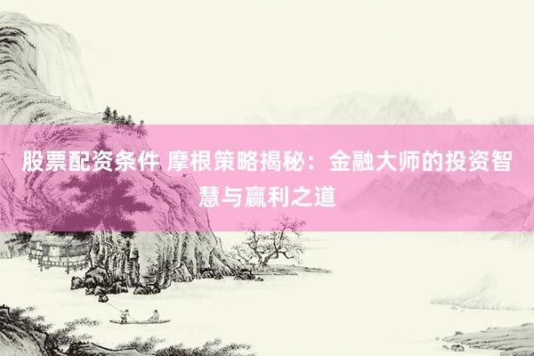 股票配资条件 摩根策略揭秘：金融大师的投资智慧与赢利之道