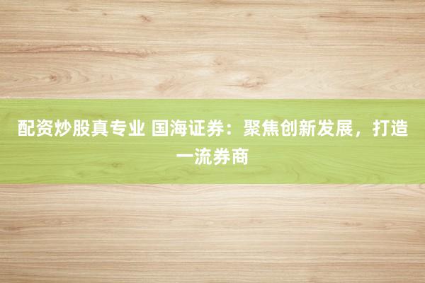 配资炒股真专业 国海证券：聚焦创新发展，打造一流券商