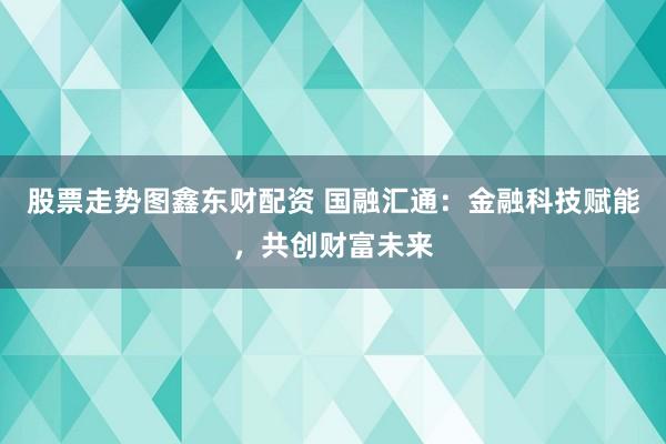 股票走势图鑫东财配资 国融汇通：金融科技赋能，共创财富未来