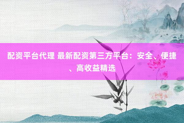 配资平台代理 最新配资第三方平台：安全、便捷、高收益精选