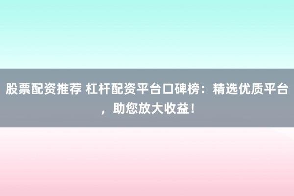 股票配资推荐 杠杆配资平台口碑榜：精选优质平台，助您放大收益！