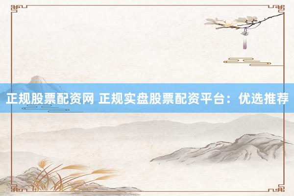 正规股票配资网 正规实盘股票配资平台：优选推荐