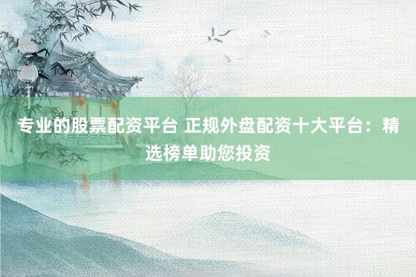 专业的股票配资平台 正规外盘配资十大平台：精选榜单助您投资