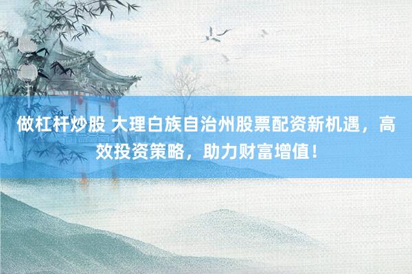 做杠杆炒股 大理白族自治州股票配资新机遇，高效投资策略，助力财富增值！