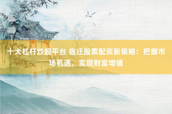 十大杠杆炒股平台 宿迁股票配资新策略：把握市场机遇，实现财富增值