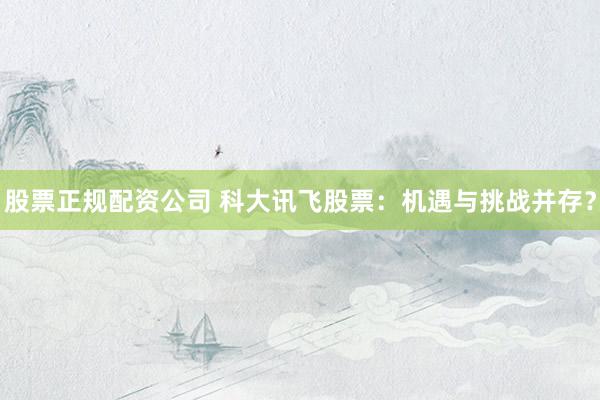 股票正规配资公司 科大讯飞股票：机遇与挑战并存？