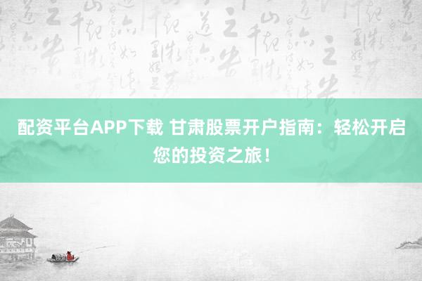 配资平台APP下载 甘肃股票开户指南：轻松开启您的投资之旅！