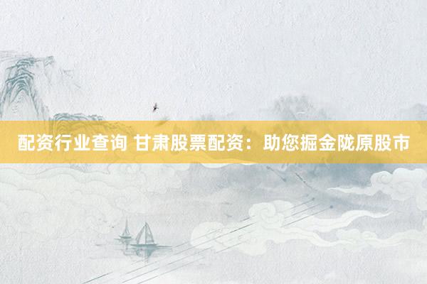 配资行业查询 甘肃股票配资：助您掘金陇原股市