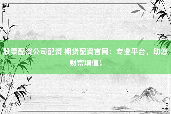 股票配资公司配资 期货配资官网：专业平台，助您财富增值！
