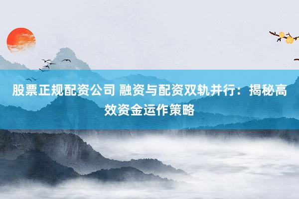 股票正规配资公司 融资与配资双轨并行：揭秘高效资金运作策略