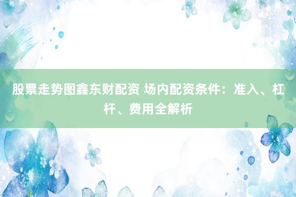 股票走势图鑫东财配资 场内配资条件：准入、杠杆、费用全解析