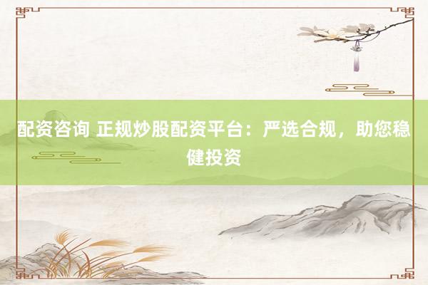 配资咨询 正规炒股配资平台：严选合规，助您稳健投资