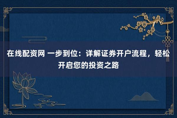 在线配资网 一步到位：详解证券开户流程，轻松开启您的投资之路
