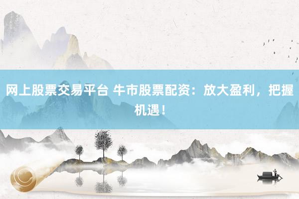 网上股票交易平台 牛市股票配资：放大盈利，把握机遇！
