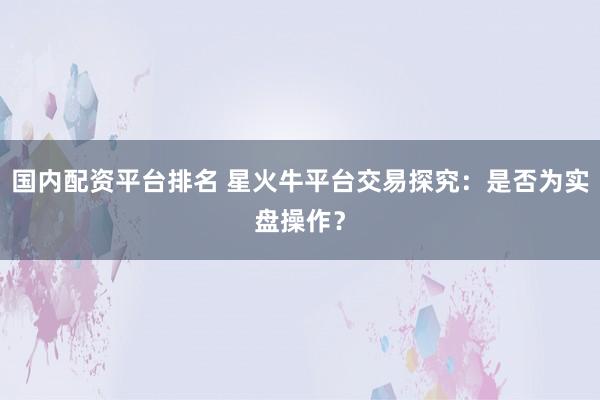 国内配资平台排名 星火牛平台交易探究：是否为实盘操作？