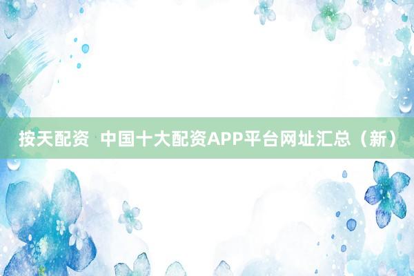 按天配资  中国十大配资APP平台网址汇总（新）