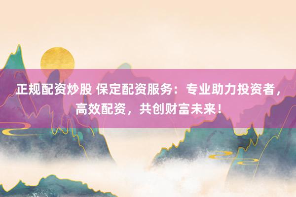 正规配资炒股 保定配资服务：专业助力投资者，高效配资，共创财富未来！