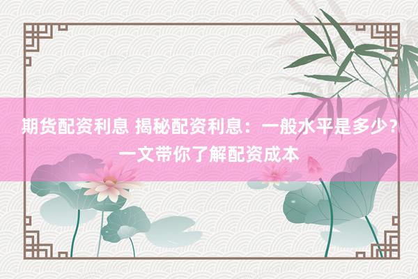 期货配资利息 揭秘配资利息：一般水平是多少？一文带你了解配资成本