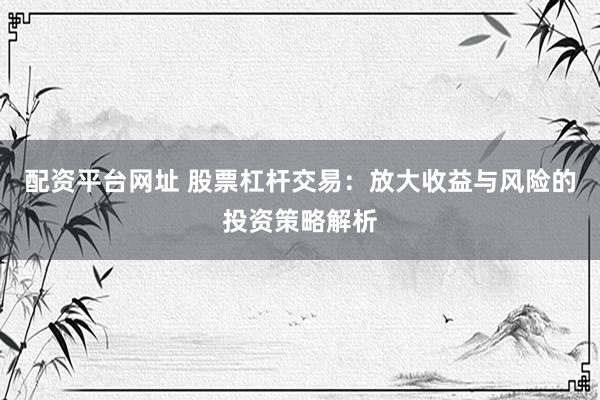 配资平台网址 股票杠杆交易：放大收益与风险的投资策略解析