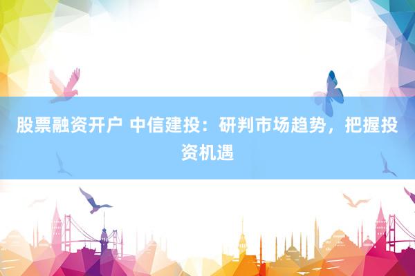 股票融资开户 中信建投：研判市场趋势，把握投资机遇