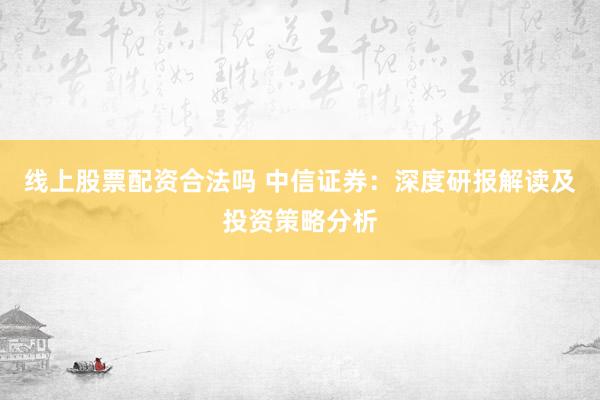 线上股票配资合法吗 中信证券：深度研报解读及投资策略分析