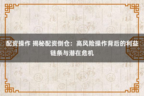 配资操作 揭秘配资倒仓：高风险操作背后的利益链条与潜在危机