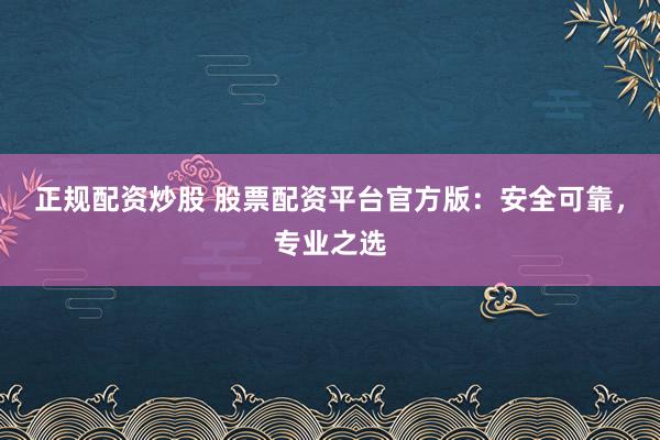 正规配资炒股 股票配资平台官方版：安全可靠，专业之选
