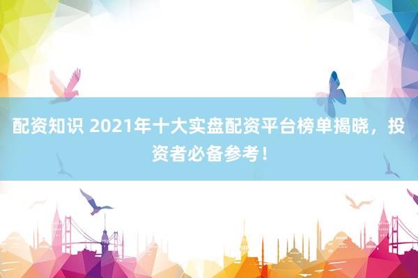配资知识 2021年十大实盘配资平台榜单揭晓，投资者必备参考！